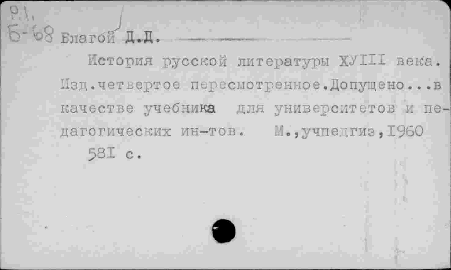 ﻿Б-Ь9 Благой Д.Д. -—------—■
История русской литературы ХУ1И века. Изд.четвертое пересмотренное.Допущено...в качестве учебника для университетов и пе дагогических ин-тов. М.,учпедгиз,1960 581 с.